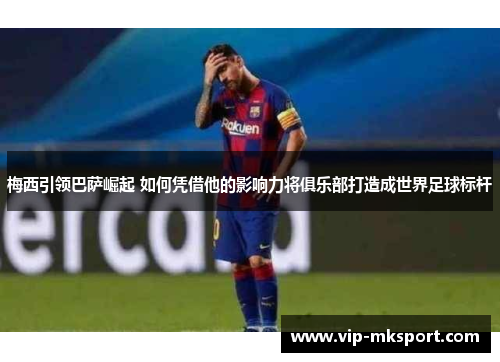 梅西引领巴萨崛起 如何凭借他的影响力将俱乐部打造成世界足球标杆