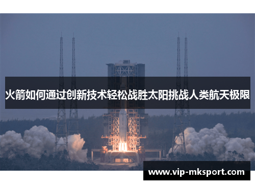 火箭如何通过创新技术轻松战胜太阳挑战人类航天极限
