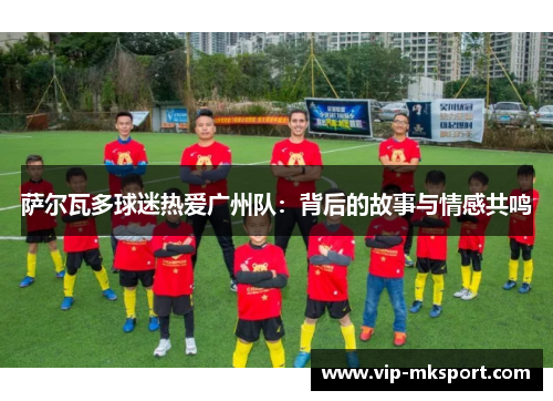 萨尔瓦多球迷热爱广州队：背后的故事与情感共鸣